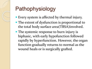 Pathophysiology
 Every system is affected by thermal injury.
 The extent of dysfunction is proportional to
the total body surface area(TBSA)involved.
 The systemic response to burn injury is
biphasic, with early hypofunction followed
rapidly by hyperfunction. However, the organ
function gradually returns to normal as the
wound heals or is surgically grafted.
 