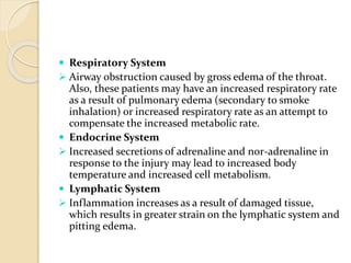  Respiratory System
 Airway obstruction caused by gross edema of the throat.
Also, these patients may have an increased respiratory rate
as a result of pulmonary edema (secondary to smoke
inhalation) or increased respiratory rate as an attempt to
compensate the increased metabolic rate.
 Endocrine System
 Increased secretions of adrenaline and nor-adrenaline in
response to the injury may lead to increased body
temperature and increased cell metabolism.
 Lymphatic System
 Inflammation increases as a result of damaged tissue,
which results in greater strain on the lymphatic system and
pitting edema.
 