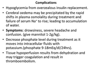 Complications
• Hypoglycemia from overzealous insulin replacement.
• Cerebral oedema may be precipitated by the rapid
shifts in plasma osmolality during treatment and
failure of serum Na+ to rise; leading to accumulation
of water.
• Symptoms: drowsiness, severe headache and
confusion. (give mannitol 1-2g/kg).
• Decrease phosphate level during treatment as it
moves into intracellular fluids with
potassium.(phosphate 9-18mEq/dl/24hrs).
• Tissue hypoperfusion results from dehydration and
may trigger coagulation and result in
thromboembolism.
 