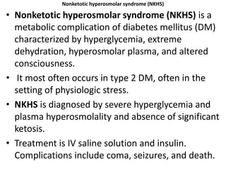 Nonketotic hyperosmolar syndrome (NKHS)
• Nonketotic hyperosmolar syndrome (NKHS) is a
metabolic complication of diabetes mellitus (DM)
characterized by hyperglycemia, extreme
dehydration, hyperosmolar plasma, and altered
consciousness.
• It most often occurs in type 2 DM, often in the
setting of physiologic stress.
• NKHS is diagnosed by severe hyperglycemia and
plasma hyperosmolality and absence of significant
ketosis.
• Treatment is IV saline solution and insulin.
Complications include coma, seizures, and death.
 