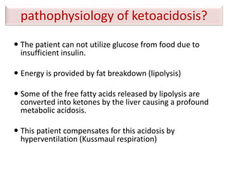 pathophysiology of ketoacidosis?
 The patient can not utilize glucose from food due to
insufficient insulin.
 Energy is provided by fat breakdown (lipolysis)
 Some of the free fatty acids released by lipolysis are
converted into ketones by the liver causing a profound
metabolic acidosis.
 This patient compensates for this acidosis by
hyperventilation (Kussmaul respiration)
 