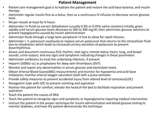 Patient Management
• Patient care management goal is to hydrate the patient and restore the acid base balance, and insulin
therapy
• Administer regular insulin first as a bolus, then as a continuous IV infusion to decrease serum glucose
level.
• Nil per mouth at least for 6 hours
• Administer I.V fluids to correct dehydration (usually 0.9% or 0.45% saline solution) initially, given
rapidly until serum glucose levels decrease to 200 to 300 mg/dl; then administer glucose solutions to
prevent hypoglycemia caused by insulin administration
• Administer fluids through a large-bore peripheral I.V line to allow for rapid infusion;
• Administer I. V. potassium cautiously to replace serum potassium that returns to the intracellular fluid
due to rehydration which leads to increased urinary excretion of potassium to prevent
dysarrhythmias.
• Assess and document continuous ECG rhythm; vital signs; mental status; heart, lung, and bowel
sounds; urine output; and any signs and symptoms indicating changes in these parameters
• Administer antibiotics to treat the underlying infection, if present
• Heparin (5000U-sc) as prophylaxis for deep vein thrombosis (DVT)
• Monitor and report any abnormalities in serum glucose and electrolyte levels
• Obtain Arterial Blood Gases(ABG) measurements and monitor for hypoxemia and acid-base
imbalance; monitor arterial oxygen saturation (SaO with a pulse oximeter
• Provide safety measures to prevent accidental injury from altered level of conscious(LOC)
• Nasogastric tube with LOC to prevent vomiting and aspiration
• Position the patient for comfort; elevate the head of the bed to facilitate respiration and prevent
aspiration
• Teach the patient the causes of DKA
• Teach the patient to recognize signs and symptoms or hyperglycemia requiring medical intervention
• Instruct the patient in the proper technique for insulin administration and blood glucose testing to
monitor diabetes, and have the patient demonstrate the technique
 