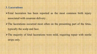 3. Lacerations
Fetal laceration has been reported as the most common birth injury
associated with cesarean delivery .
The lacerations occurred most often on the presenting part of the fetus,
typically the scalp and face.
The majority of fetal lacerations were mild, requiring repair with sterile
strips only.
 