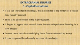 EXTRACRANIAL INJURIES
1- Cephalhematoma
 It is a sub- periosteal hemorrhage, thus it is limited to the borders of a cranial
bone (usually parietal).
 There is no discoloration of the overlying scalp.
 It begins to appear after several hours because sub-periosteal bleeding is a
slow process.
 In some cases, there is an underlying linear fracture (detected by X-ray).
 It resolves gradually and usually leaves an elevated edge.
 