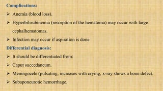 Complications:
 Anemia (blood loss).
 Hyperbilirubinemia (resorption of the hematoma) may occur with large
cephalhematomas.
 Infection may occur if aspiration is done
Differential diagnosis:
 It should be differentiated from:
 Caput succedaneum.
 Meningocele (pulsating, increases with crying, x-ray shows a bone defect.
 Subaponeurotic hemorrhage.
 