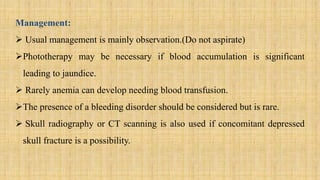 Management:
 Usual management is mainly observation.(Do not aspirate)
Phototherapy may be necessary if blood accumulation is significant
leading to jaundice.
 Rarely anemia can develop needing blood transfusion.
The presence of a bleeding disorder should be considered but is rare.
 Skull radiography or CT scanning is also used if concomitant depressed
skull fracture is a possibility.
 