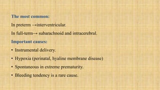 The most common:
In preterm →interventricular.
In full-term→ subarachnoid and intracerebral.
Important causes:
• Instrumental delivery.
• Hypoxia (perinatal, hyaline membrane disease)
• Spontaneous in extreme prematurity.
• Bleeding tendency is a rare cause.
 