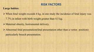 RISK FACTORS
Large babies:
 When fetal weight exceeds 4 kg, in one study the incidence of fetal injury was
7.7% in infant with birth weight greater than 4.5 kg.
 Maternal obesity, Instrumental delivery.
 Abnormal fetal presentation(fetal presentation other than a vertex position)
particularly breech presentation.
 