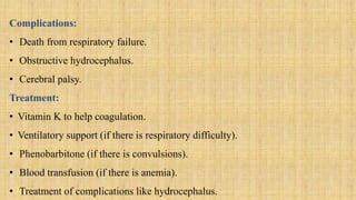 Complications:
• Death from respiratory failure.
• Obstructive hydrocephalus.
• Cerebral palsy.
Treatment:
• Vitamin K to help coagulation.
• Ventilatory support (if there is respiratory difficulty).
• Phenobarbitone (if there is convulsions).
• Blood transfusion (if there is anemia).
• Treatment of complications like hydrocephalus.
 