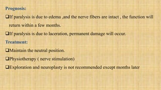 Prognosis:
If paralysis is due to edema ,and the nerve fibers are intact , the function will
return within a few months.
If paralysis is due to laceration, permanent damage will occur.
Treatment:
Maintain the neutral position.
Physiotherapy ( nerve stimulation)
Exploration and neuroplasty is not recommended except months later
 