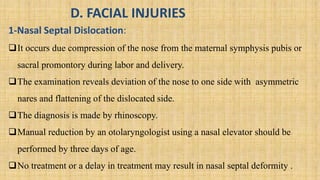 D. FACIAL INJURIES
1-Nasal Septal Dislocation:
It occurs due compression of the nose from the maternal symphysis pubis or
sacral promontory during labor and delivery.
The examination reveals deviation of the nose to one side with asymmetric
nares and flattening of the dislocated side.
The diagnosis is made by rhinoscopy.
Manual reduction by an otolaryngologist using a nasal elevator should be
performed by three days of age.
No treatment or a delay in treatment may result in nasal septal deformity .
 