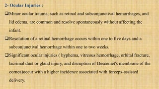 2- Ocular Injuries :
Minor ocular trauma, such as retinal and subconjunctival hemorrhages, and
lid edema, are common and resolve spontaneously without affecting the
infant.
Resolution of a retinal hemorrhage occurs within one to five days and a
subconjunctival hemorrhage within one to two weeks.
Significant ocular injuries ( hyphema, vitreous hemorrhage, orbital fracture,
lacrimal duct or gland injury, and disruption of Descemet's membrane of the
cornea)occur with a higher incidence associated with forceps-assisted
delivery.
 