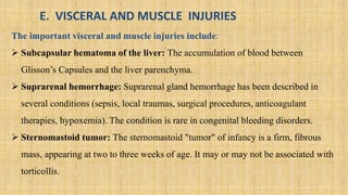 E. VISCERAL AND MUSCLE INJURIES
The important visceral and muscle injuries include:
 Subcapsular hematoma of the liver: The accumulation of blood between
Glisson’s Capsules and the liver parenchyma.
 Suprarenal hemorrhage: Suprarenal gland hemorrhage has been described in
several conditions (sepsis, local traumas, surgical procedures, anticoagulant
therapies, hypoxemia). The condition is rare in congenital bleeding disorders.
 Sternomastoid tumor: The sternomastoid "tumor" of infancy is a firm, fibrous
mass, appearing at two to three weeks of age. It may or may not be associated with
torticollis.
 