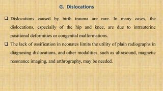 G. Dislocations
 Dislocations caused by birth trauma are rare. In many cases, the
dislocations, especially of the hip and knee, are due to intrauterine
positional deformities or congenital malformations.
 The lack of ossification in neonates limits the utility of plain radiographs in
diagnosing dislocations, and other modalities, such as ultrasound, magnetic
resonance imaging, and arthrography, may be needed.
 