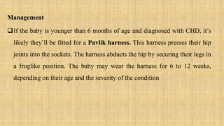 Management
If the baby is younger than 6 months of age and diagnosed with CHD, it’s
likely they’ll be fitted for a Pavlik harness. This harness presses their hip
joints into the sockets. The harness abducts the hip by securing their legs in
a froglike position. The baby may wear the harness for 6 to 12 weeks,
depending on their age and the severity of the condition
 