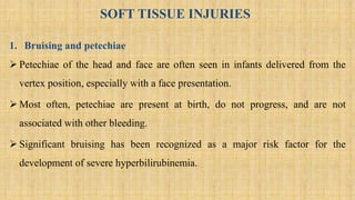SOFT TISSUE INJURIES
1. Bruising and petechiae
 Petechiae of the head and face are often seen in infants delivered from the
vertex position, especially with a face presentation.
 Most often, petechiae are present at birth, do not progress, and are not
associated with other bleeding.
 Significant bruising has been recognized as a major risk factor for the
development of severe hyperbilirubinemia.
 