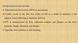 2.Subcutaneous fat necrosis
 Subcutaneous fat necrosis (SFN) is uncommon
Usually occurs in the first few weeks of life as a result of ischemia to the
adipose tissue following a traumatic delivery.
SFN is characterized by firm, indurated nodules and plaques on the back,
buttocks, thighs, forearms, and cheeks.
Typically, this condition is self-limiting.
 
