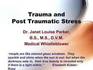 Trauma and Post Traumatic Stress Dr. Janet Louise Parker, B.S., M.S., D.V.M.  Medical Whistleblower “People are like stained glass windows.  They sparkle and shine when the sun is out; but when the darkness sets in,  their true beauty is revealed only if there is a light within.”          Elizabeth Kübler-Ross 