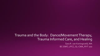 Trauma and the Body: Dance/MovementTherapy,
Trauma Informed Care, and Healing
Sara R. van Koningsveld, MA
BC-DMT, LPCC, GL-CMA, RYT 200
 