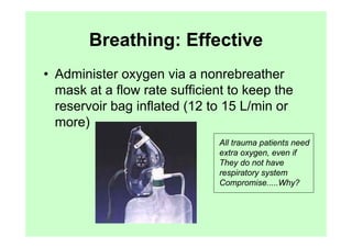 Breathing: Effective
• Administer oxygen via a nonrebreather
  mask at a flow rate sufficient to keep the
  reservoir bag inflated (12 to 15 L/min or
  more)
                              All trauma patients need
                              extra oxygen, even if
                              They do not have
                              respiratory system
                              Compromise.....Why?
 