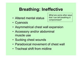 Breathing: Ineffective
                         What are some other ways
                         that I can tell breathing is
• Altered mental status  compromised?
• Cyanosis
• Asymmetrical chest wall expansion
• Accessory and/or abdominal
  muscle use
• Sucking chest wounds
• Paradoxical movement of chest wall
• Tracheal shift from midline
 