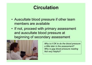 Circulation

• Auscultate blood pressure if other team
  members are available
• If not, proceed with primary assessment
  and auscultate blood pressure at
  beginning of secondary assessment
                    Why is it OK to do the blood pressure
                    a little later in the assessment?
                    Why is one blood pressure reading
                    Not very helpful?
 
