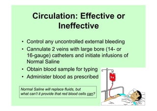 Circulation: Effective or
              Ineffective
• Control any uncontrolled external bleeding
• Cannulate 2 veins with large bore (14- or
  16-gauge) catheters and initiate infusions of
  Normal Saline
• Obtain blood sample for typing
• Administer blood as prescribed

Normal Saline will replace fluids, but
what can’t it provide that red blood cells can?
 