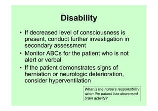 Disability
• If decreased level of consciousness is
  present, conduct further investigation in
  secondary assessment
• Monitor ABCs for the patient who is not
  alert or verbal
• If the patient demonstrates signs of
  herniation or neurologic deterioration,
  consider hyperventilation
                         What is the nurse’s responsibility
                         when the patient has decreased
                         brain activity?
 