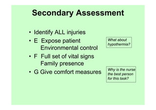 Secondary Assessment

• Identify ALL injuries
• E Expose patient            What about
                              hypothermia?
    Environmental control
• F Full set of vital signs
    Family presence
                              Why is the nurse
• G Give comfort measures     the best person
                              for this task?
 