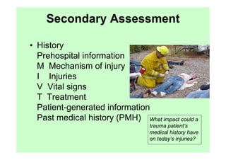 Secondary Assessment

• History
  Prehospital information
  M Mechanism of injury
  I Injuries
  V Vital signs
  T Treatment
  Patient-generated information
  Past medical history (PMH) What impact could a
                                  trauma patient’s
                                  medical history have
                                  on today’s injuries?
 