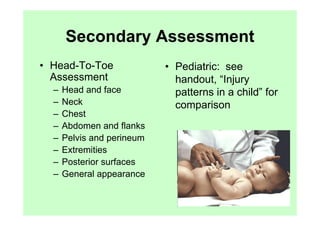 Secondary Assessment
• Head-To-Toe               • Pediatric: see
  Assessment                  handout, “Injury
  –   Head and face           patterns in a child” for
  –   Neck                    comparison
  –   Chest
  –   Abdomen and flanks
  –   Pelvis and perineum
  –   Extremities
  –   Posterior surfaces
  –   General appearance
 