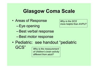 Glasgow Coma Scale
• Areas of Response                        Why is the GCS
                                           more helpful than AVPU?
  – Eye opening
  – Best verbal response
  – Best motor response
• Pediatric: see handout “pediatric
  GCS”      Why is the measurement
            of children’s brain activity
            different from adult?
 