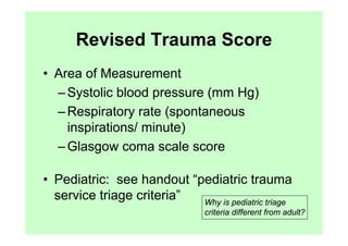 Revised Trauma Score
• Area of Measurement
  – Systolic blood pressure (mm Hg)
  – Respiratory rate (spontaneous
    inspirations/ minute)
  – Glasgow coma scale score

• Pediatric: see handout “pediatric trauma
  service triage criteria” Why is pediatric triage
                                criteria different from adult?
 