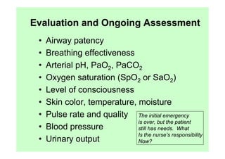Evaluation and Ongoing Assessment
 •   Airway patency
 •   Breathing effectiveness
 •   Arterial pH, PaO2, PaCO2
 •   Oxygen saturation (SpO2 or SaO2)
 •   Level of consciousness
 •   Skin color, temperature, moisture
 •   Pulse rate and quality The initial emergency
                              is over, but the patient
 •   Blood pressure           still has needs. What
                              Is the nurse’s responsibility
 •   Urinary output           Now?
 