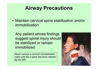 Airway Precautions

• Maintain cervical spine stabilization and/or
  immobilization

 Any patient whose findings
 suggest spinal injury should
 be stabilized or remain
 immobilized
 Never remove a cervical immobilisation
 collar until the c-spine has been cleared
 By the MD
 