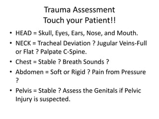 Trauma Assessment
            Touch your Patient!!
• HEAD = Skull, Eyes, Ears, Nose, and Mouth.
• NECK = Tracheal Deviation ? Jugular Veins-Full
  or Flat ? Palpate C-Spine.
• Chest = Stable ? Breath Sounds ?
• Abdomen = Soft or Rigid ? Pain from Pressure
  ?
• Pelvis = Stable ? Assess the Genitals if Pelvic
  Injury is suspected.
 