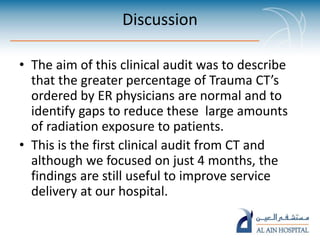 Discussion
• The aim of this clinical audit was to describe
that the greater percentage of Trauma CT’s
ordered by ER physicians are normal and to
identify gaps to reduce these large amounts
of radiation exposure to patients.
• This is the first clinical audit from CT and
although we focused on just 4 months, the
findings are still useful to improve service
delivery at our hospital.
 