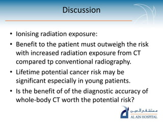 Discussion
• Ionising radiation exposure:
• Benefit to the patient must outweigh the risk
with increased radiation exposure from CT
compared tp conventional radiography.
• Lifetime potential cancer risk may be
significant especially in young patients.
• Is the benefit of of the diagnostic accuracy of
whole-body CT worth the potential risk?
 