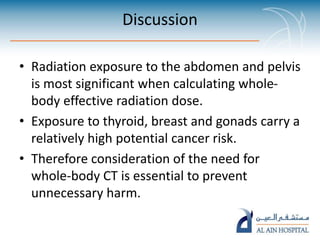 Discussion
• Radiation exposure to the abdomen and pelvis
is most significant when calculating whole-
body effective radiation dose.
• Exposure to thyroid, breast and gonads carry a
relatively high potential cancer risk.
• Therefore consideration of the need for
whole-body CT is essential to prevent
unnecessary harm.
 