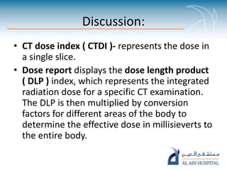 Discussion:
• CT dose index ( CTDI )- represents the dose in
a single slice.
• Dose report displays the dose length product
( DLP ) index, which represents the integrated
radiation dose for a specific CT examination.
The DLP is then multiplied by conversion
factors for different areas of the body to
determine the effective dose in millisieverts to
the entire body.
 