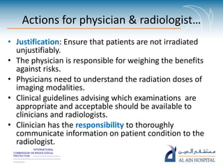 INTERNATIONAL
COMMISSION ON RADIOLOGICAL
PROTECTION ————————————
—————————————————————
—————
Actions for physician & radiologist…
• Justification: Ensure that patients are not irradiated
unjustifiably.
• The physician is responsible for weighing the benefits
against risks.
• Physicians need to understand the radiation doses of
imaging modalities.
• Clinical guidelines advising which examinations are
appropriate and acceptable should be available to
clinicians and radiologists.
• Clinician has the responsibility to thoroughly
communicate information on patient condition to the
radiologist.
 