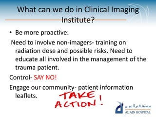 What can we do in Clinical Imaging
Institute?
• Be more proactive:
Need to involve non-imagers- training on
radiation dose and possible risks. Need to
educate all involved in the management of the
trauma patient.
Control- SAY NO!
Engage our community- patient information
leaflets.
 