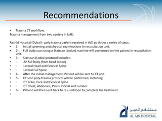 Recommendations
• Trauma CT workflow:
Trauma management from two centers in UAE:
Rashid Hospital (Dubai) - poly-trauma patient received in A/E go throw a series of steps:
• 1- Initial screening and physical examinations in resuscitation unit.
• 2- Full body scan using a Statscan (Lodox) machine will performed on the patient in resuscitation
unit.
• 3- Statscan (Lodox) protocol includes:
• · AP full Body (from head to toe)
• · Lateral Head and Cervical Spine
• · Lateral Full Spine
• 4- After the initial management, Patient will be sent to CT unit.
• 5- CT scan poly-trauma protocol will be performed, including:
• · CT Brain, Face and Cervical Spine
• · CT Chest, Abdomen, Pelvis, Dorsal and Lumber
• 6- Patient will then sent back to resuscitation to complete his treatment
•
 