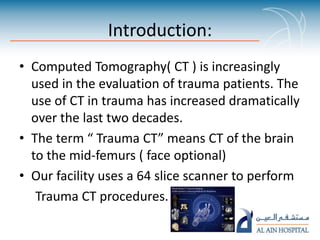 Introduction:
• Computed Tomography( CT ) is increasingly
used in the evaluation of trauma patients. The
use of CT in trauma has increased dramatically
over the last two decades.
• The term “ Trauma CT” means CT of the brain
to the mid-femurs ( face optional)
• Our facility uses a 64 slice scanner to perform
Trauma CT procedures.
 