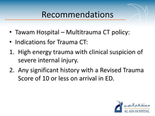 Recommendations
• Tawam Hospital – Multitrauma CT policy:
• Indications for Trauma CT:
1. High energy trauma with clinical suspicion of
severe internal injury.
2. Any significant history with a Revised Trauma
Score of 10 or less on arrival in ED.
 