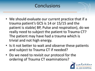 Conclusions
• We should evaluate our current practice that if a
trauma patient’s GCS is 14 or 15/15 and the
patient is stable( BP, Pulse and respiration), do we
really need to subject the patient to Trauma CT?
The patient may have had a trauma which is
trivial and not high energy.
• Is it not better to wait and observe these patients
and subject to Trauma CT if needed?
• Do we need to revisit our protocol for the
ordering of Trauma CT examinations?
 