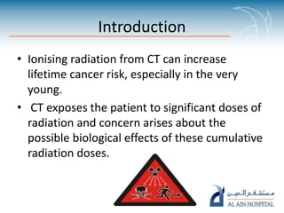 Introduction
• Ionising radiation from CT can increase
lifetime cancer risk, especially in the very
young.
• CT exposes the patient to significant doses of
radiation and concern arises about the
possible biological effects of these cumulative
radiation doses.
 