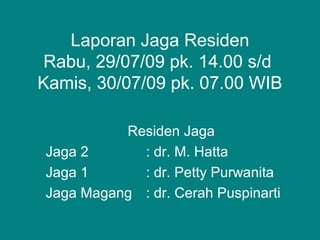 Laporan Jaga Residen
Rabu, 29/07/09 pk. 14.00 s/d
Kamis, 30/07/09 pk. 07.00 WIB
Residen Jaga
Jaga 2 : dr. M. Hatta
Jaga 1 : dr. Petty Purwanita
Jaga Magang : dr. Cerah Puspinarti
 