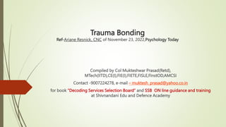 Trauma Bonding
Ref-Ariane Resnick, CNC of November 23, 2022,Psychology Today
Compiled by Col Mukteshwar Prasad(Retd),
MTech(IITD),CE(I),FIE(I),FIETE,FISLE,FInstOD,AMCSI
Contact -9007224278, e-mail – muktesh_prasad@yahoo.co.in
for book ”Decoding Services Selection Board” and SSB ON line guidance and training
at Shivnandani Edu and Defence Academy
 