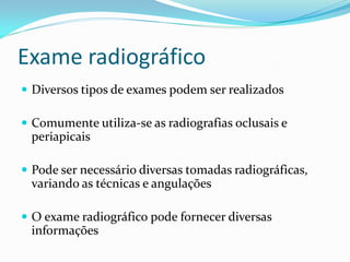 Exame radiográfico
 Diversos tipos de exames podem ser realizados
 Comumente utiliza-se as radiografias oclusais e
periapicais
 Pode ser necessário diversas tomadas radiográficas,
variando as técnicas e angulações
 O exame radiográfico pode fornecer diversas
informações
 